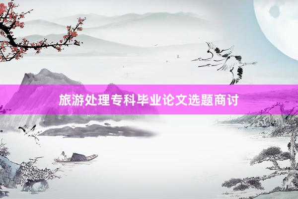旅游处理专科毕业论文选题商讨