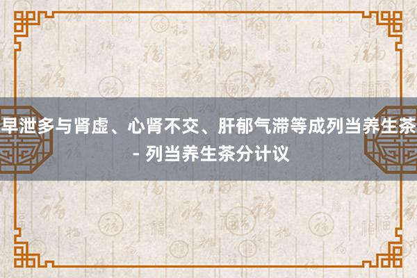 早泄多与肾虚、心肾不交、肝郁气滞等成列当养生茶 - 列当养生茶分计议