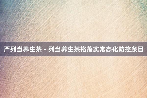 严列当养生茶 - 列当养生茶格落实常态化防控条目