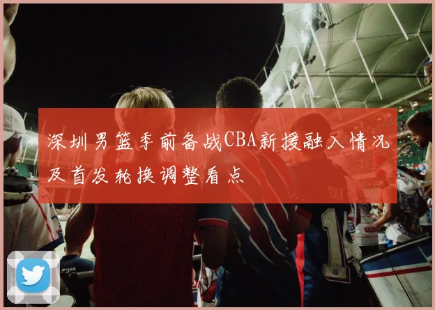 深圳男篮季前备战CBA新援融入情况及首发轮换调整看点