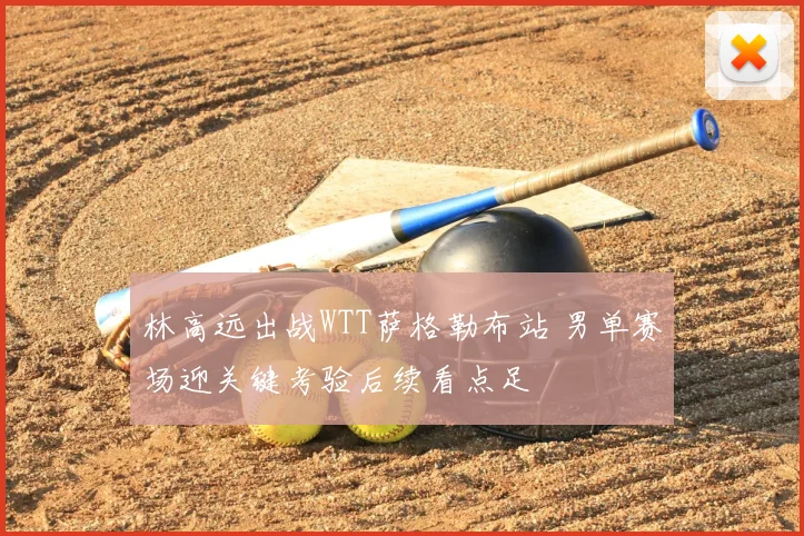 林高远出战WTT萨格勒布站 男单赛场迎关键考验后续看点足