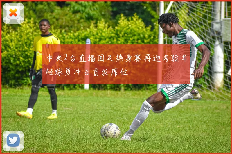 中央2台直播国足热身赛再迎考验年轻球员冲击首发席位
