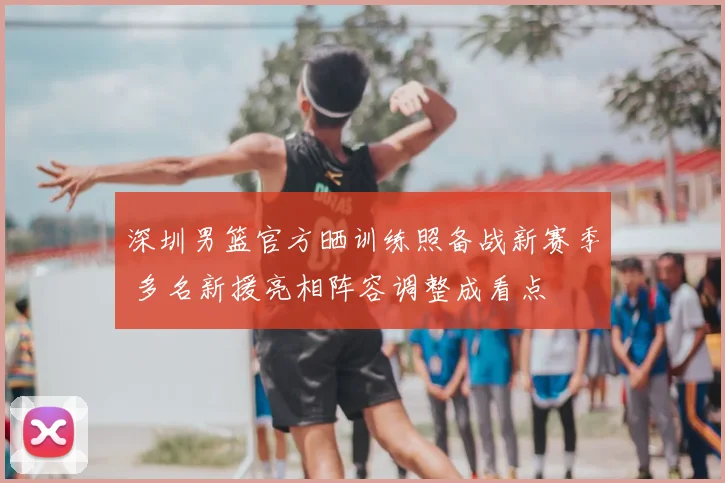深圳男篮官方晒训练照备战新赛季 多名新援亮相阵容调整成看点