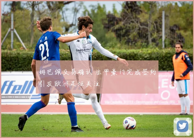 姆巴佩交易确认 法甲豪门完成签约引发欧洲足坛关注