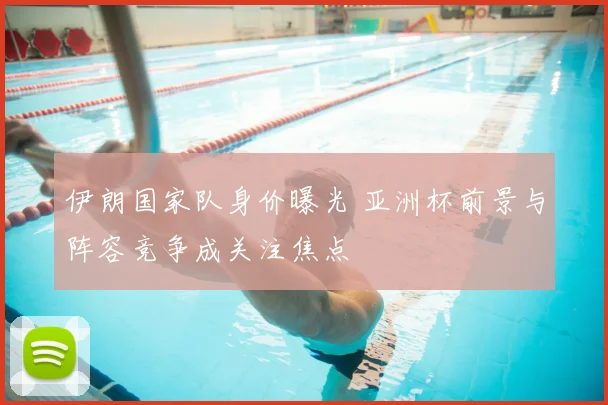 伊朗国家队身价曝光 亚洲杯前景与阵容竞争成关注焦点