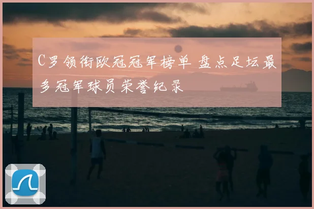 C罗领衔欧冠冠军榜单 盘点足坛最多冠军球员荣誉纪录