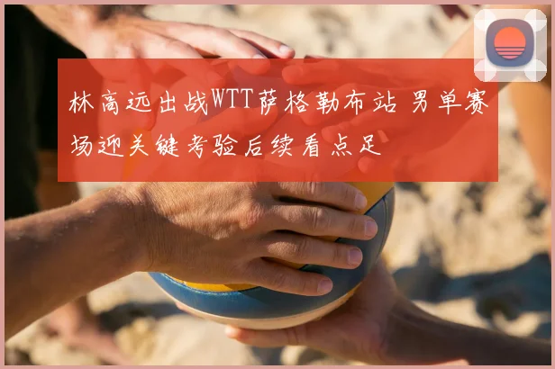 林高远出战WTT萨格勒布站 男单赛场迎关键考验后续看点足