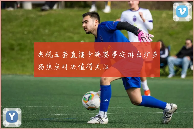 央视五套直播今晚赛事安排出炉多场焦点对决值得关注