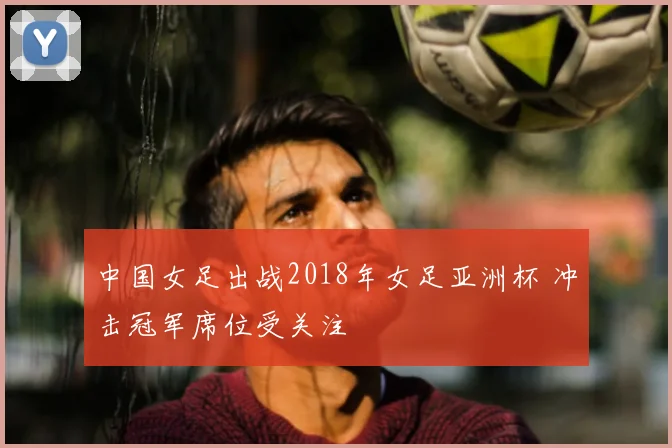 中国女足出战2018年女足亚洲杯 冲击冠军席位受关注