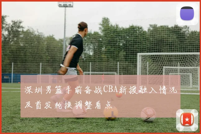 深圳男篮季前备战CBA新援融入情况及首发轮换调整看点