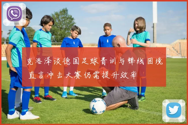 克洛泽谈德国足球青训与锋线困境 直言冲击大赛仍需提升效率