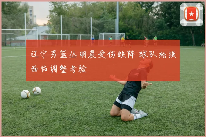 辽宁男篮丛明晨受伤缺阵 球队轮换面临调整考验