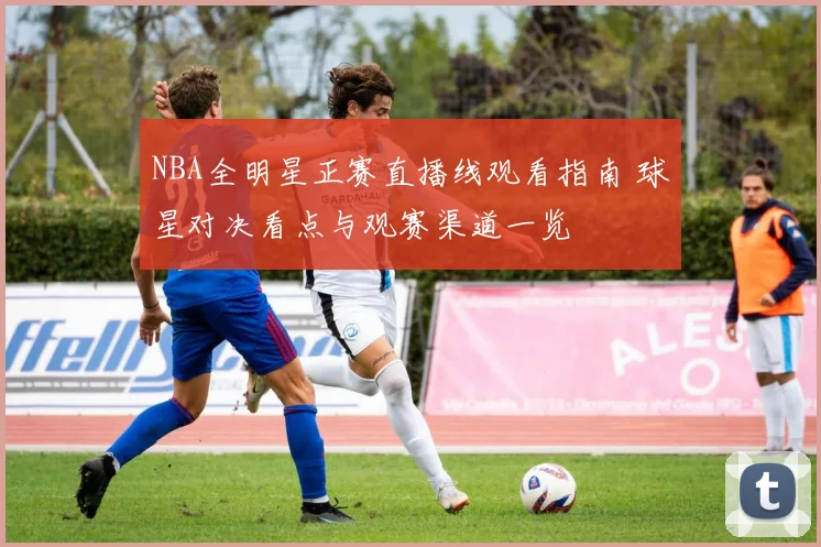 NBA全明星正赛直播线观看指南 球星对决看点与观赛渠道一览