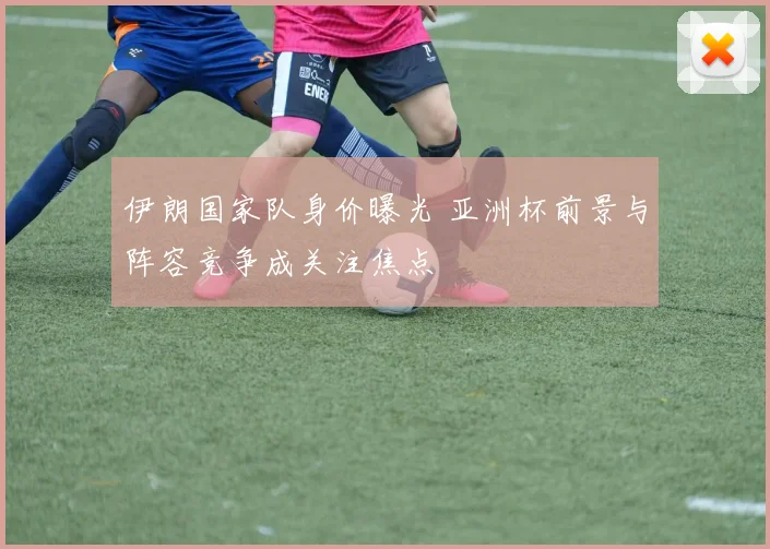 伊朗国家队身价曝光 亚洲杯前景与阵容竞争成关注焦点