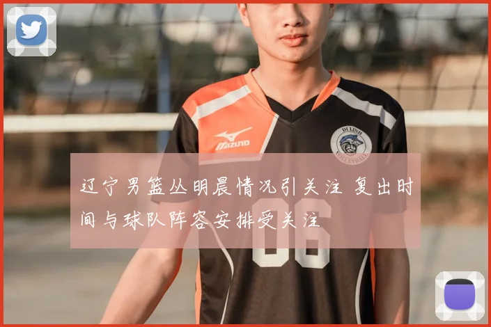 辽宁男篮丛明晨情况引关注 复出时间与球队阵容安排受关注