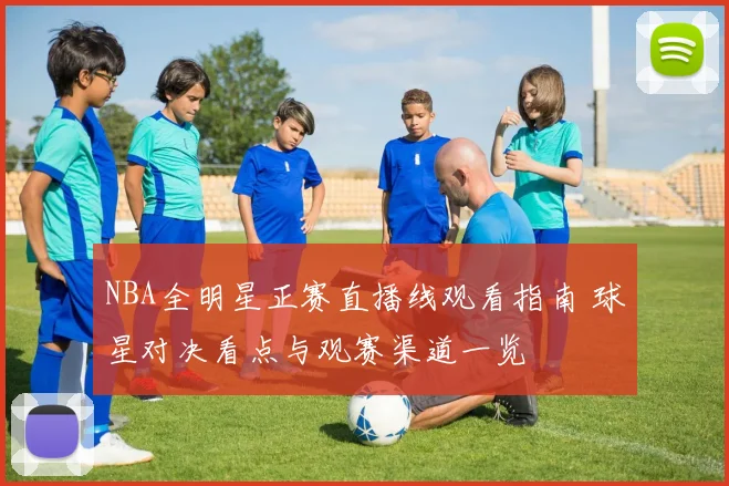 NBA全明星正赛直播线观看指南 球星对决看点与观赛渠道一览