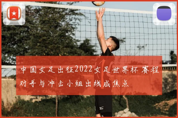 中国女足出征2022女足世界杯 赛程对手与冲击小组出线成焦点