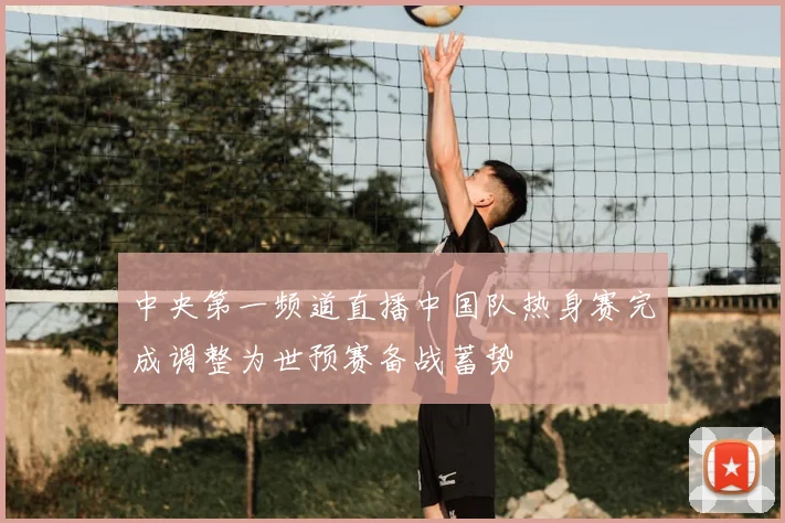 中央第一频道直播中国队热身赛完成调整为世预赛备战蓄势