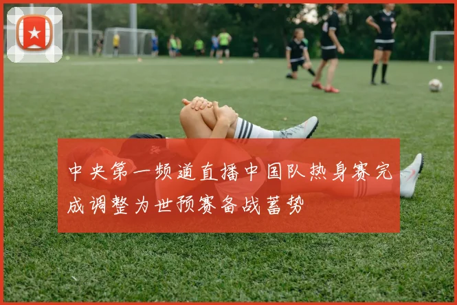 中央第一频道直播中国队热身赛完成调整为世预赛备战蓄势