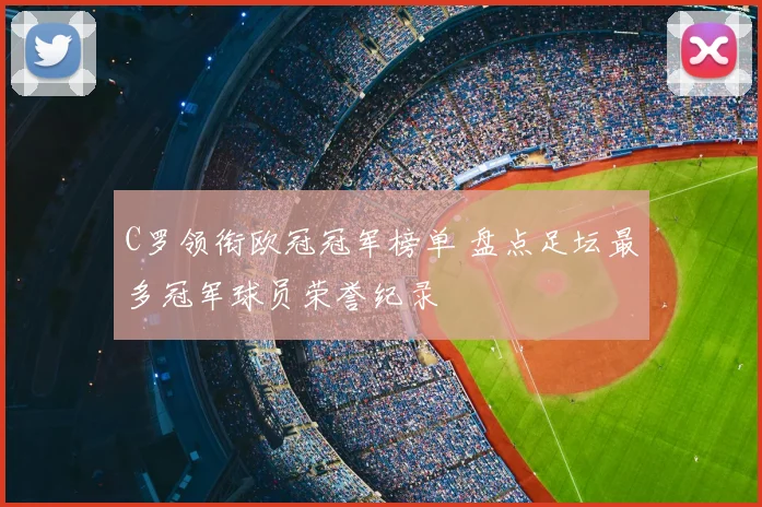 C罗领衔欧冠冠军榜单 盘点足坛最多冠军球员荣誉纪录
