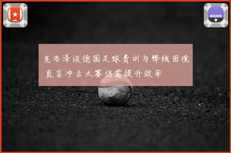 克洛泽谈德国足球青训与锋线困境 直言冲击大赛仍需提升效率