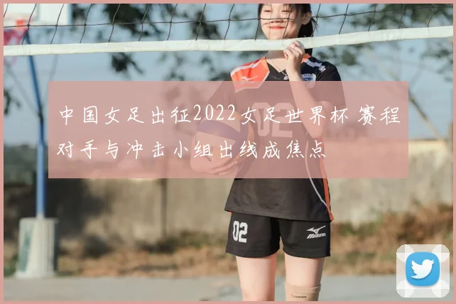 中国女足出征2022女足世界杯 赛程对手与冲击小组出线成焦点