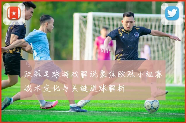欧冠足球游戏解说聚焦欧冠小组赛战术变化与关键进球解析