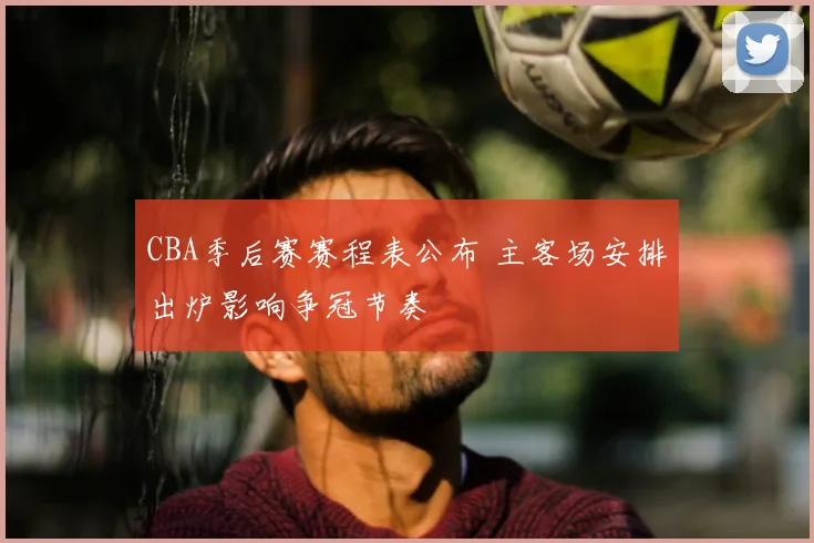 CBA季后赛赛程表公布 主客场安排出炉影响争冠节奏