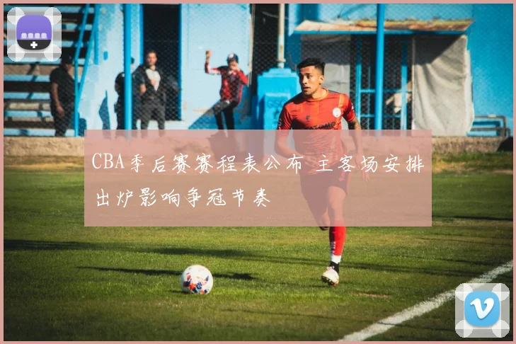 CBA季后赛赛程表公布 主客场安排出炉影响争冠节奏