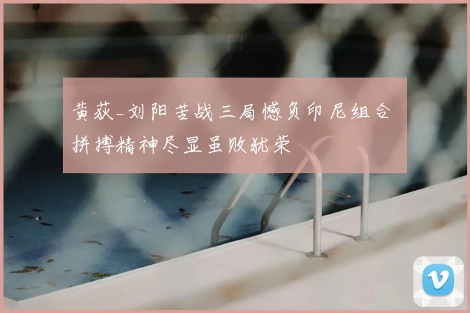 黄荻_刘阳苦战三局憾负印尼组合 拼搏精神尽显虽败犹荣