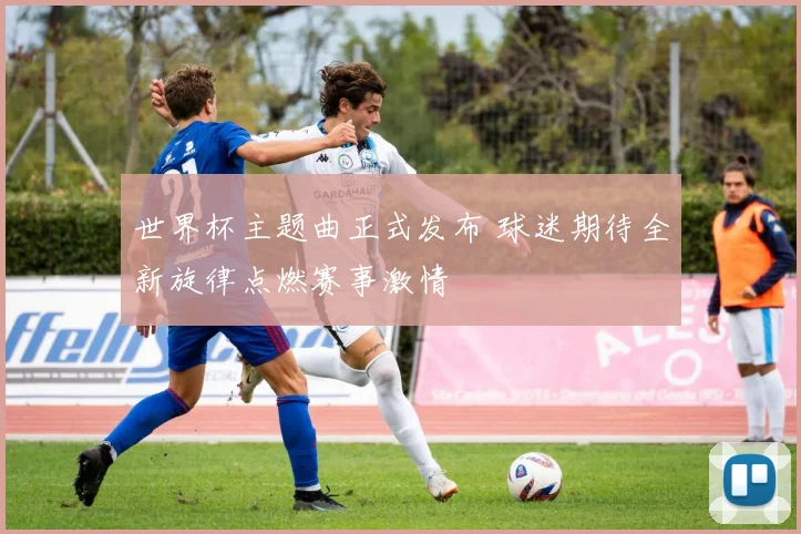 世界杯主题曲正式发布 球迷期待全新旋律点燃赛事激情