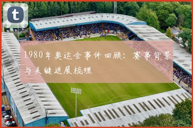 1980年奥运会事件回顾：赛事背景与关键进展梳理