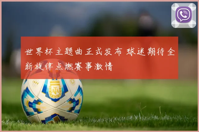 世界杯主题曲正式发布 球迷期待全新旋律点燃赛事激情