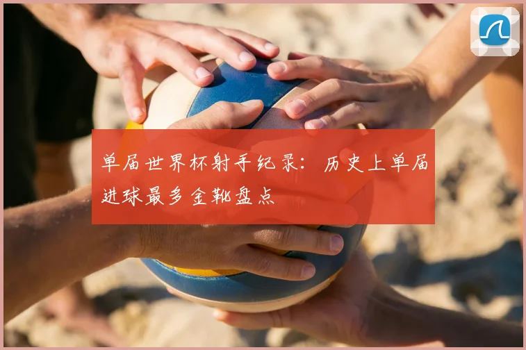 单届世界杯射手纪录：历史上单届进球最多金靴盘点